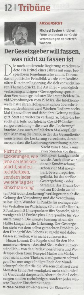 Die noch amtierende Regierung verschwendete ein Drittel eines Jahres mit einer beispiellosen Regelungsschwemme. Corona, das unpolitische Feindbild, wurde zum koalitionären Kitt einer Regierung, die sich vor wichtigeren Themen drückt. Die Art ihrer (womöglich verfassungswidrigen) Gesetzgebung spottet dem Vertrauensgrundsatz:
Die ersten beiden COVID-Verordnungen vom 15. März – die Infektionswelle hatte ihren Höhepunkt schon überschritten – wurden binnen zwei Wochen fünf- bzw. sechsmal (!) novelliert und dabei ihre Geltung verlängert. Statt sie weiter zu verlängern folgte die nun schon berüchtigte, teils wortgleiche COVID-19-Lockerungsverordnung, die u.a. die „Lockerung“ brachte, daß nun auch auf Märkten Maskenpflicht galt. Man mag die Panik, in der das Gesundheitsministerium die Lockerung verordnete, daran messen, daß die Lockerungsverordnung in der Nacht zum 1. Mai, kaum zwei Stunden vor ihrer Gültigkeit kundgemacht wurde.
Aber auch die noch junge Lockerungs-VO wurde seit Kundmachung schon viermal novelliert, besser: repariert, geflickt. Ist das seriöse Gesetzgebung – oder Strategie, das Thema Covid ständig am Köcheln zu halten? Mit jeder weiteren „Lockerung“ verlängerten sich die Geltung der Verordnung und die Verordnung selbst. Kein Wunder: 11 Punkte für normgerechtes Ver-halten im Wirtshaus, 8 Punkte für Hotels, 5 Punkte mit 8 Unterpunkten für’s Sporteln, nicht weniger als 12 Punkte plus Unterpunkte für Veranstaltungen. Die jüngste Fassung ist um die Hälfte Länger als die Urfassung. Der Gesetzgeber steht vor dem selbstgemachten Problem, jeden Handgriff des täglichen Lebens zu regeln und dabei fassen zu wollen, was nicht zu fassen ist.
Hinzu kommt: Die Regeln sind für den „Normunterworfenen“ (das sind Sie!) nahezu unverständlich, obwohl unser alltägliches Leben davon bestimmt wird – von den Redaktionsfehlern und Widersprüchen (z.B. Maske am Markt, nicht aber an der Theke u.a.m.) ganz zu schweigen.
Das nun angekündigte Ende der Mundschutzpflicht, für die die Wissenschaft schon seit zwei Monaten keine Notwendigkeit mehr sieht, wird als Gnadenakt dargestellt. Aber nicht die Lokkerungen sind zu rechtfertigen, sondern jeder weitere Tag der Einschränkungen. Der Normalzustand ist unverzüglich wieder herzustellen.